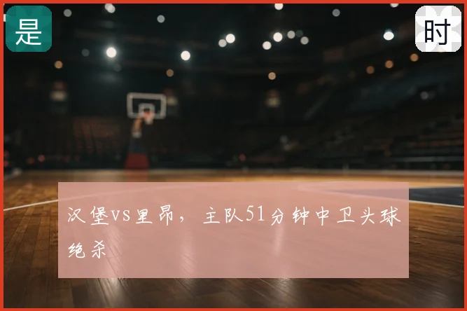 汉堡vs里昂,主队51分钟中卫头球绝杀